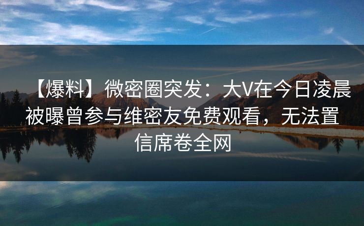 【爆料】微密圈突发：大V在今日凌晨被曝曾参与维密友免费观看，无法置信席卷全网