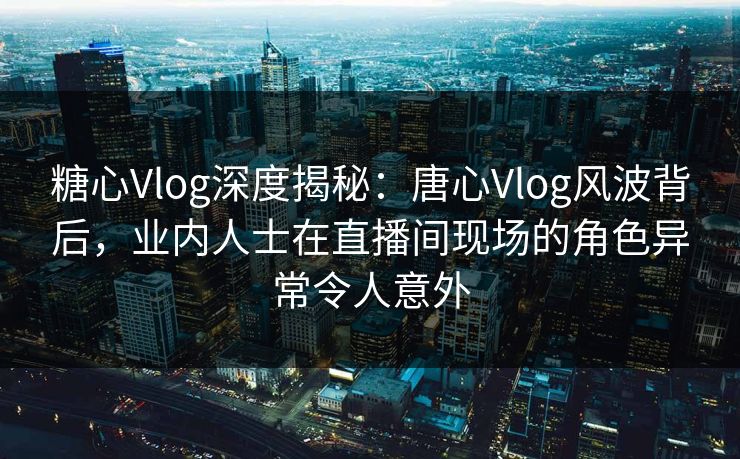 糖心Vlog深度揭秘:唐心Vlog风波背后,业内人士在直播间现场的角色异常令人意外 糖心Vlog深度揭秘:唐心Vlog风波背后,业内人士在直播间现场的角色异常令人意外