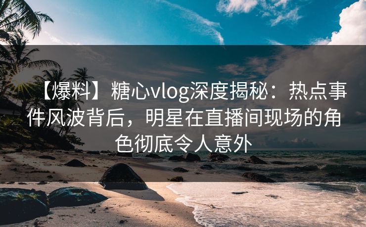 【爆料】糖心vlog深度揭秘：热点事件风波背后，明星在直播间现场的角色彻底令人意外