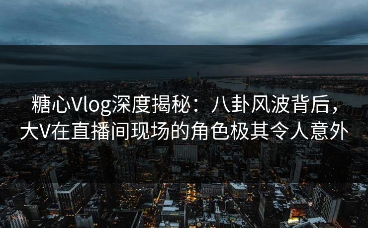 糖心Vlog深度揭秘:八卦风波背后,大V在直播间现场的角色极其令人意外 糖心Vlog深度揭秘:八卦风波背后,大V在直播间现场的角色极其令人意外