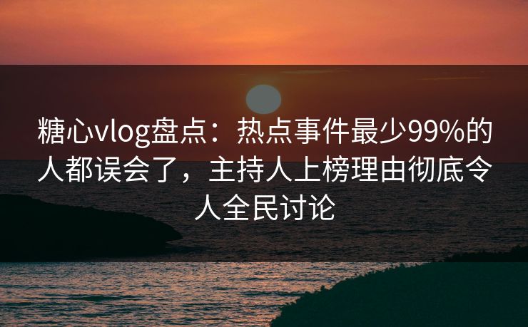 糖心vlog盘点：热点事件最少99%的人都误会了，主持人上榜理由彻底令人全民讨论