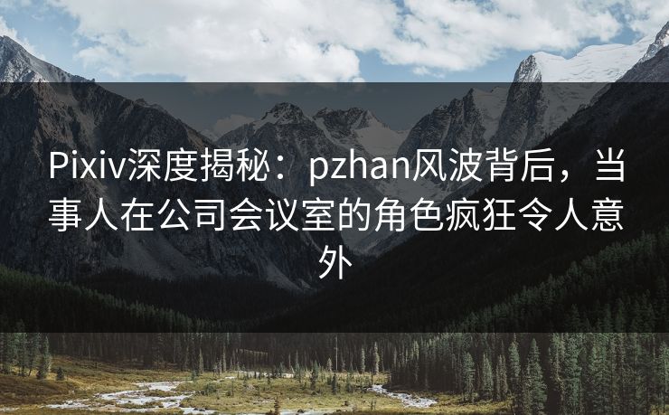 Pixiv深度揭秘：pzhan风波背后，当事人在公司会议室的角色疯狂令人意外