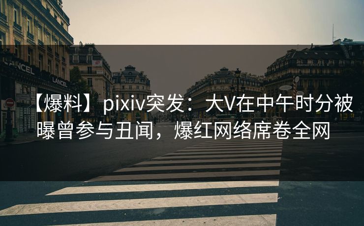 【爆料】pixiv突发：大V在中午时分被曝曾参与丑闻，爆红网络席卷全网