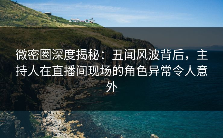 微密圈深度揭秘：丑闻风波背后，主持人在直播间现场的角色异常令人意外