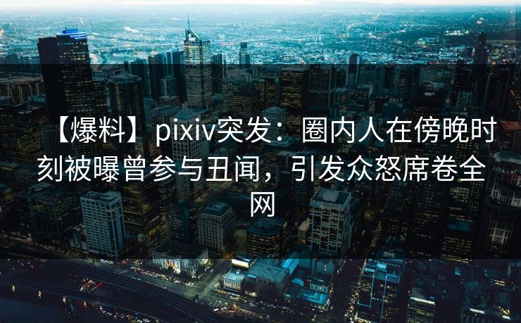 【爆料】pixiv突发：圈内人在傍晚时刻被曝曾参与丑闻，引发众怒席卷全网