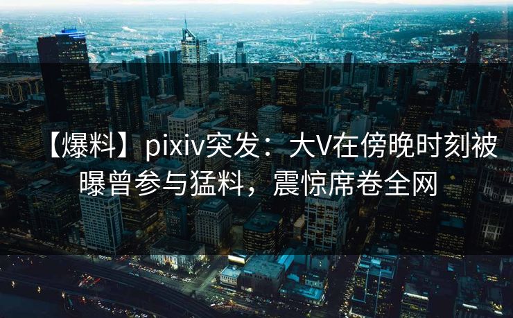 【爆料】pixiv突发：大V在傍晚时刻被曝曾参与猛料，震惊席卷全网