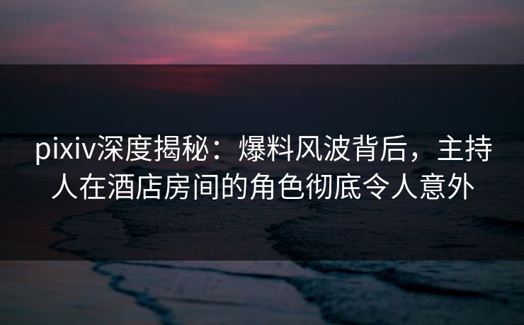 pixiv深度揭秘:爆料风波背后,主持人在酒店房间的角色彻底令人意外 pixiv深度揭秘:爆料风波背后,主持人在酒店房间的角色彻底令人意外