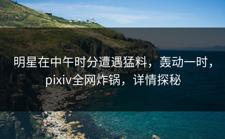 明星在中午时分遭遇猛料，轰动一时，pixiv全网炸锅，详情探秘