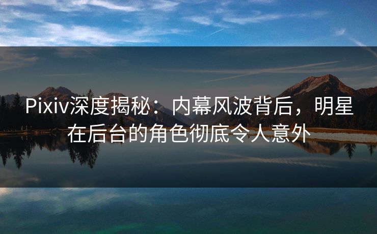 Pixiv深度揭秘：内幕风波背后，明星在后台的角色彻底令人意外