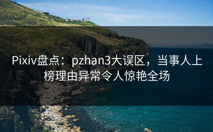 Pixiv盘点：pzhan3大误区，当事人上榜理由异常令人惊艳全场