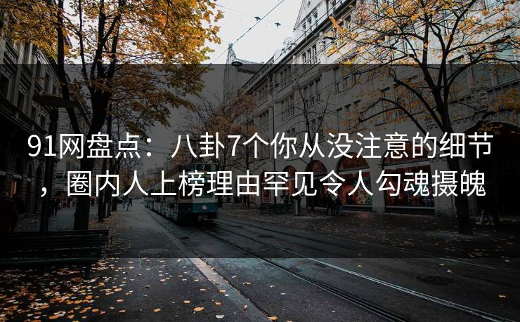 91网盘点：八卦7个你从没注意的细节，圈内人上榜理由罕见令人勾魂摄魄