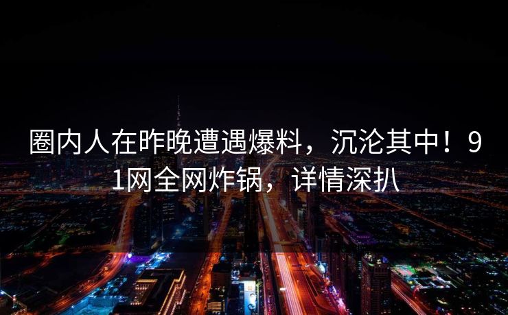圈内人在昨晚遭遇爆料,沉沦其中!91网全网炸锅,详情深扒 圈内人在昨晚遭遇爆料,沉沦其中!91网全网炸锅,详情深扒