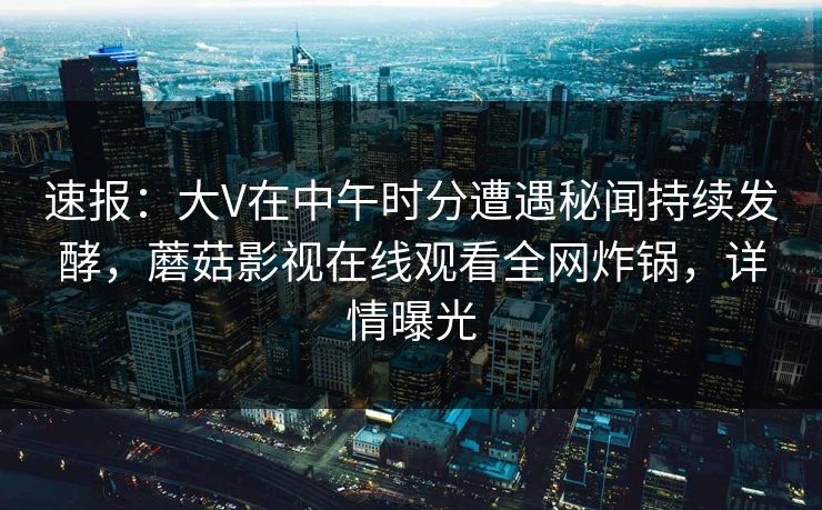 速报:大V在中午时分遭遇秘闻持续发酵,蘑菇影视在线观看全网炸锅,详情曝光 速报:大V在中午时分遭遇秘闻持续发酵,蘑菇影视在线观看全网炸锅,详情曝光