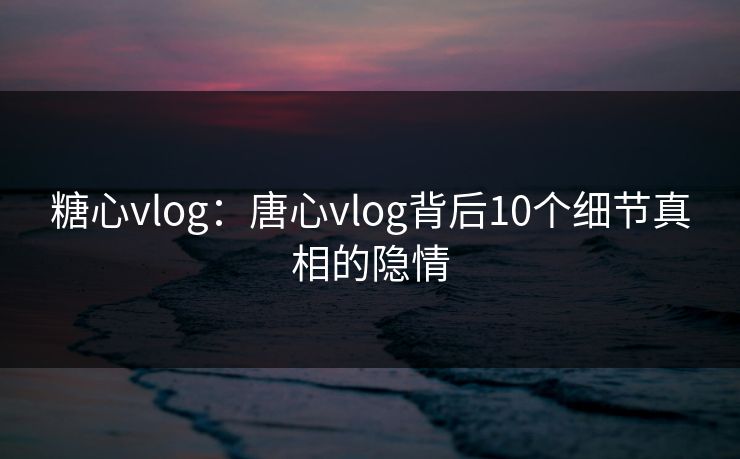 糖心vlog:唐心vlog背后10个细节真相的隐情 糖心vlog:唐心vlog背后10个细节真相的隐情
