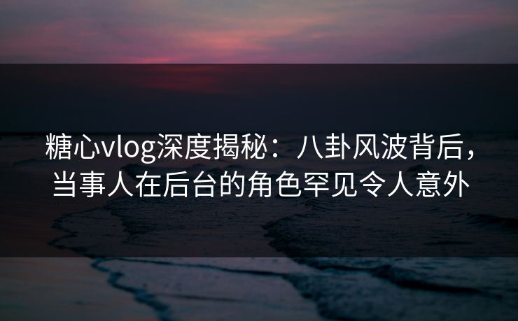 糖心vlog深度揭秘:八卦风波背后,当事人在后台的角色罕见令人意外 糖心vlog深度揭秘:八卦风波背后,当事人在后台的角色罕见令人意外