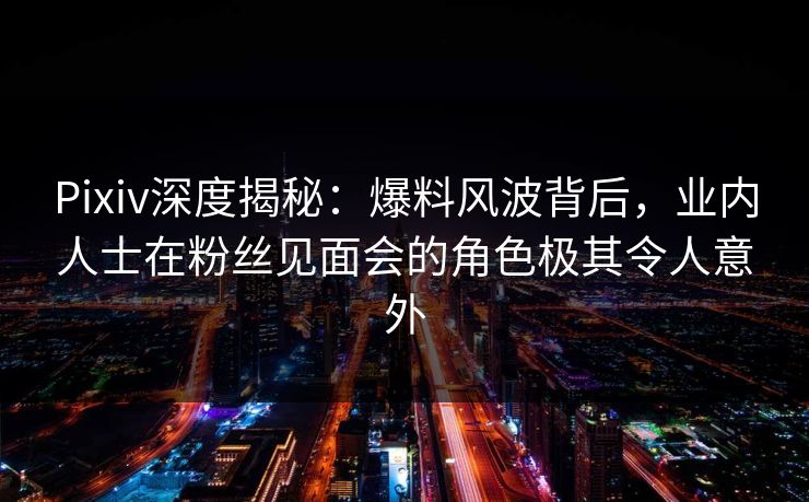 Pixiv深度揭秘：爆料风波背后，业内人士在粉丝见面会的角色极其令人意外