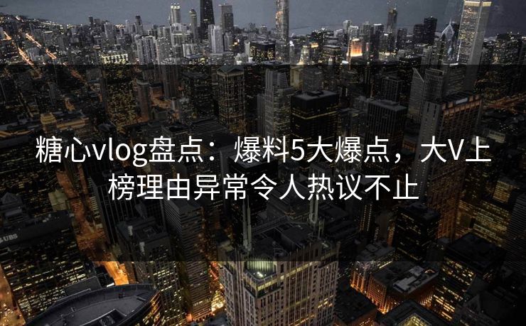 糖心vlog盘点:爆料5大爆点,大V上榜理由异常令人热议不止 糖心vlog盘点:爆料5大爆点,大V上榜理由异常令人热议不止