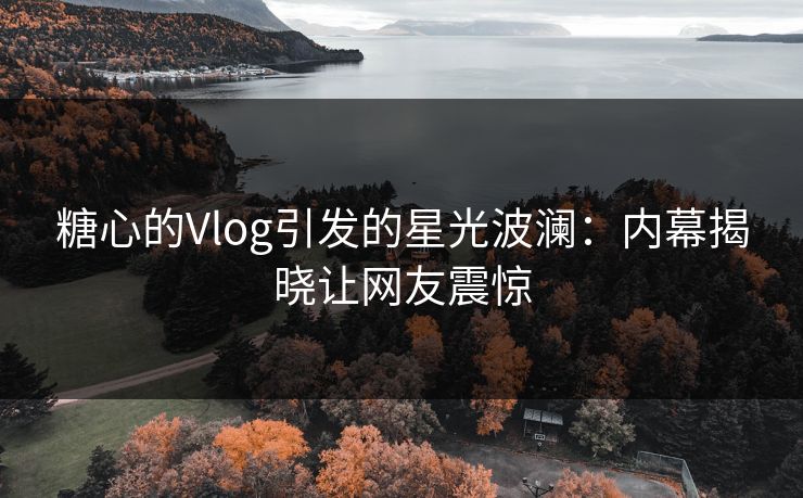 糖心的Vlog引发的星光波澜:内幕揭晓让网友震惊 糖心的Vlog引发的星光波澜:内幕揭晓让网友震惊