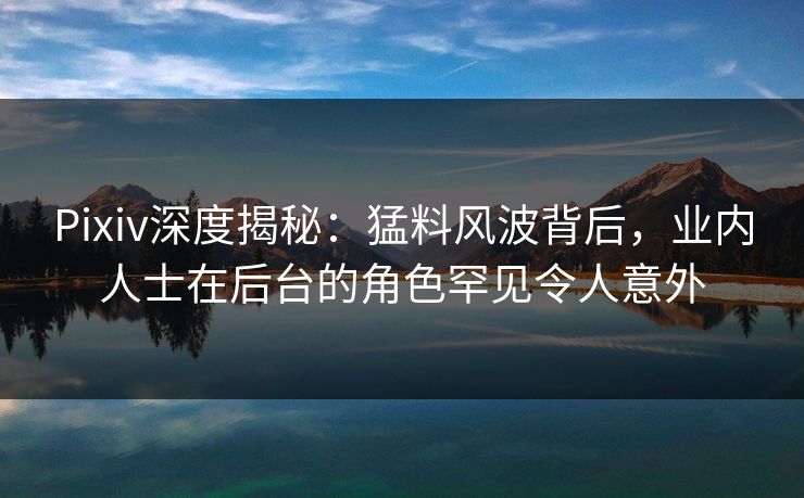 Pixiv深度揭秘:猛料风波背后,业内人士在后台的角色罕见令人意外 Pixiv深度揭秘:猛料风波背后,业内人士在后台的角色罕见令人意外