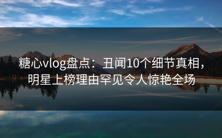 糖心vlog盘点:丑闻10个细节真相,明星上榜理由罕见令人惊艳全场 糖心vlog盘点:丑闻10个细节真相,明星上榜理由罕见令人惊艳全场