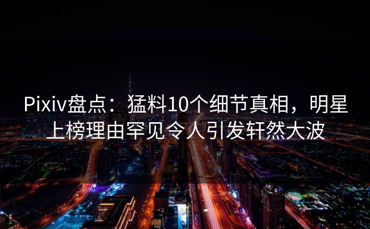 Pixiv盘点:猛料10个细节真相,明星上榜理由罕见令人引发轩然大波 Pixiv盘点:猛料10个细节真相,明星上榜理由罕见令人引发轩然大波