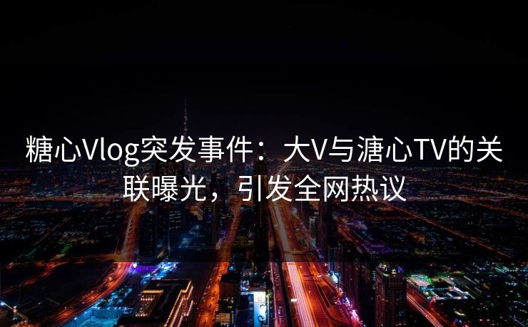 糖心Vlog突发事件：大V与溏心TV的关联曝光，引发全网热议