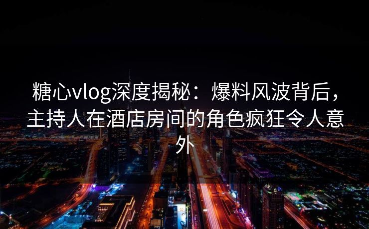 糖心vlog深度揭秘:爆料风波背后,主持人在酒店房间的角色疯狂令人意外 糖心vlog深度揭秘:爆料风波背后,主持人在酒店房间的角色疯狂令人意外
