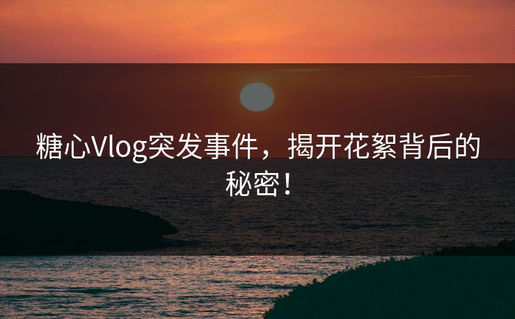 糖心Vlog突发事件，揭开花絮背后的秘密！