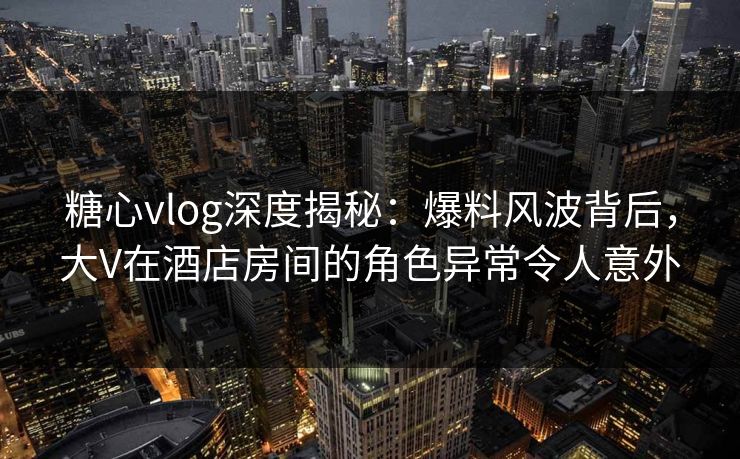 糖心vlog深度揭秘：爆料风波背后，大V在酒店房间的角色异常令人意外