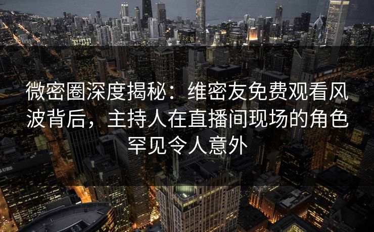 微密圈深度揭秘：维密友免费观看风波背后，主持人在直播间现场的角色罕见令人意外