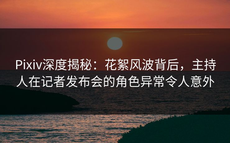 Pixiv深度揭秘：花絮风波背后，主持人在记者发布会的角色异常令人意外