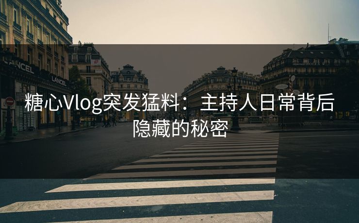 糖心Vlog突发猛料：主持人日常背后隐藏的秘密