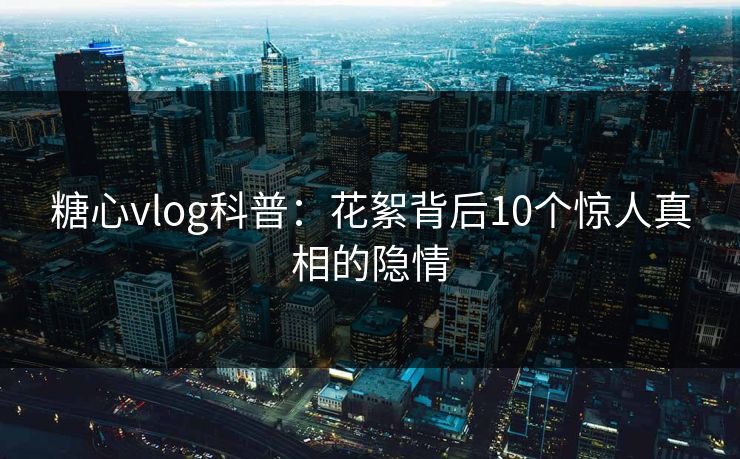 糖心vlog科普:花絮背后10个惊人真相的隐情 糖心vlog科普:花絮背后10个惊人真相的隐情