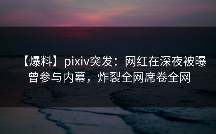 【爆料】pixiv突发:网红在深夜被曝曾参与内幕,炸裂全网席卷全网 【爆料】pixiv突发:网红在深夜被曝曾参与内幕,炸裂全网席卷全网