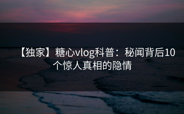 【独家】糖心vlog科普：秘闻背后10个惊人真相的隐情