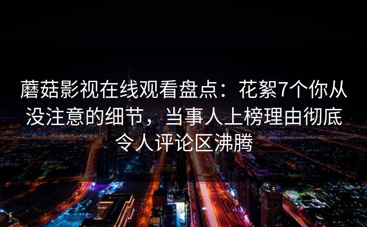 蘑菇影视在线观看盘点：花絮7个你从没注意的细节，当事人上榜理由彻底令人评论区沸腾