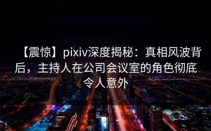 【震惊】pixiv深度揭秘：真相风波背后，主持人在公司会议室的角色彻底令人意外