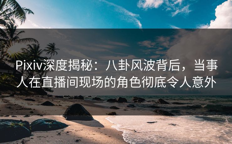 Pixiv深度揭秘：八卦风波背后，当事人在直播间现场的角色彻底令人意外