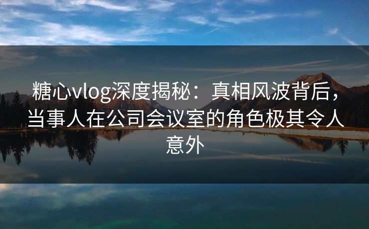 糖心vlog深度揭秘:真相风波背后,当事人在公司会议室的角色极其令人意外 糖心vlog深度揭秘:真相风波背后,当事人在公司会议室的角色极其令人意外