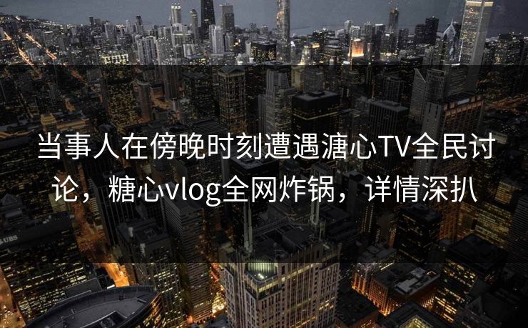 当事人在傍晚时刻遭遇溏心TV全民讨论，糖心vlog全网炸锅，详情深扒