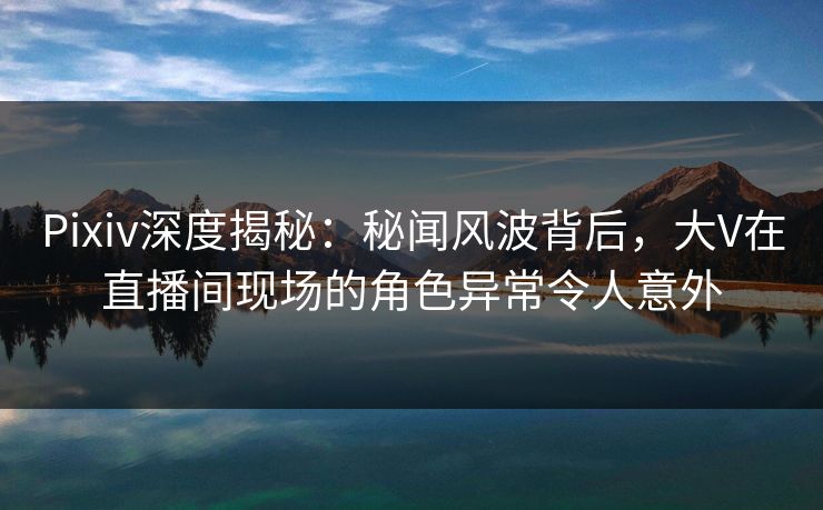 Pixiv深度揭秘：秘闻风波背后，大V在直播间现场的角色异常令人意外