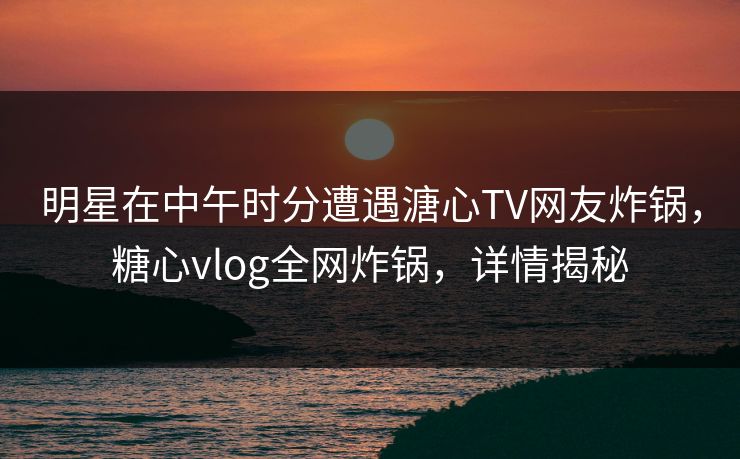 明星在中午时分遭遇溏心TV网友炸锅，糖心vlog全网炸锅，详情揭秘