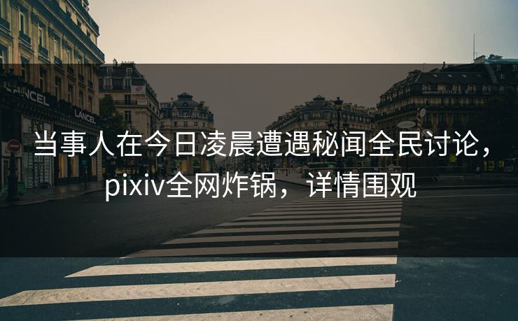 当事人在今日凌晨遭遇秘闻全民讨论，pixiv全网炸锅，详情围观
