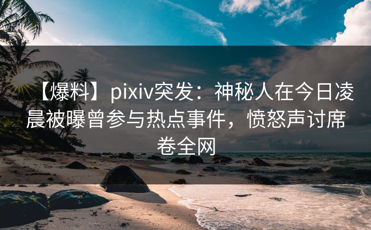 【爆料】pixiv突发：神秘人在今日凌晨被曝曾参与热点事件，愤怒声讨席卷全网
