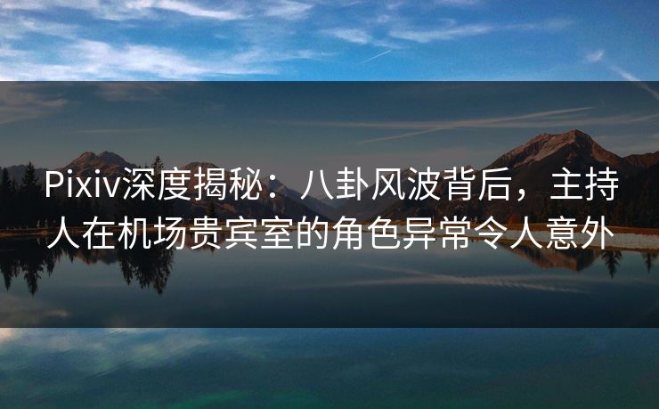 Pixiv深度揭秘：八卦风波背后，主持人在机场贵宾室的角色异常令人意外