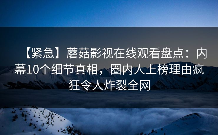 【紧急】蘑菇影视在线观看盘点：内幕10个细节真相，圈内人上榜理由疯狂令人炸裂全网