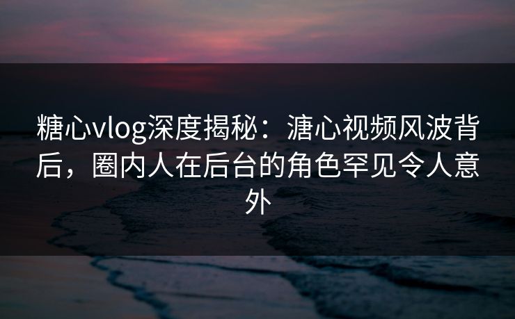 糖心vlog深度揭秘：溏心视频风波背后，圈内人在后台的角色罕见令人意外
