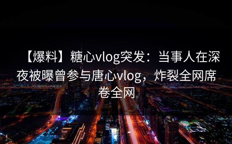 【爆料】糖心vlog突发：当事人在深夜被曝曾参与唐心vlog，炸裂全网席卷全网