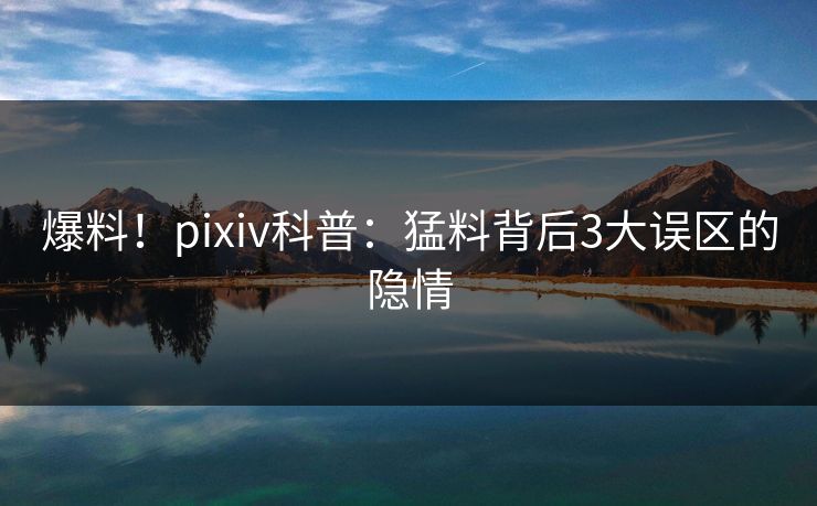 爆料！pixiv科普：猛料背后3大误区的隐情