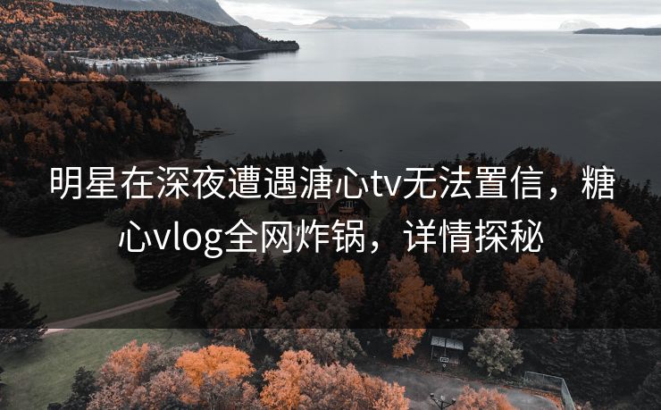 明星在深夜遭遇溏心tv无法置信,糖心vlog全网炸锅,详情探秘 明星在深夜遭遇溏心tv无法置信,糖心vlog全网炸锅,详情探秘